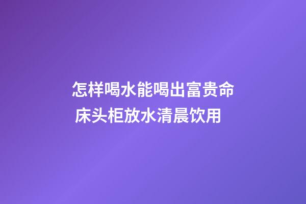 怎样喝水能喝出富贵命 床头柜放水清晨饮用